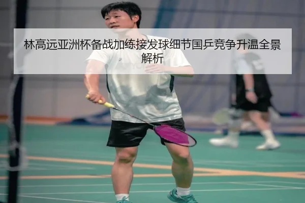 林高远亚洲杯备战加练接发球细节国乒竞争升温全景解析 | MILANSPORT